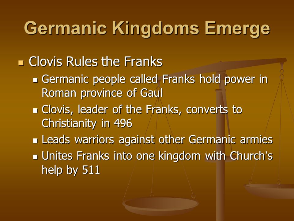 Germanic Kingdoms Emerge Clovis Rules the Franks Clovis Rules the Franks Germanic people called Franks hold power in Roman province of Gaul Germanic people called Franks hold power in Roman province of Gaul Clovis, leader of the Franks, converts to Christianity in 496 Clovis, leader of the Franks, converts to Christianity in 496 Leads warriors against other Germanic armies Leads warriors against other Germanic armies Unites Franks into one kingdom with Church ’ s help by 511 Unites Franks into one kingdom with Church ’ s help by 511