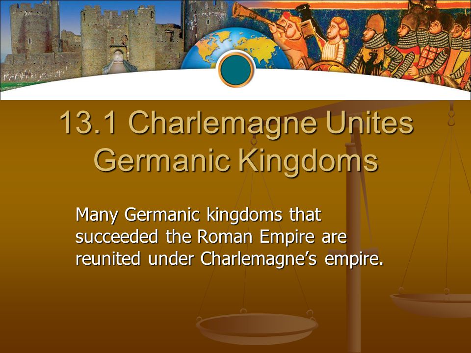 13.1 Charlemagne Unites Germanic Kingdoms Many Germanic kingdoms that succeeded the Roman Empire are reunited under Charlemagne’s empire.