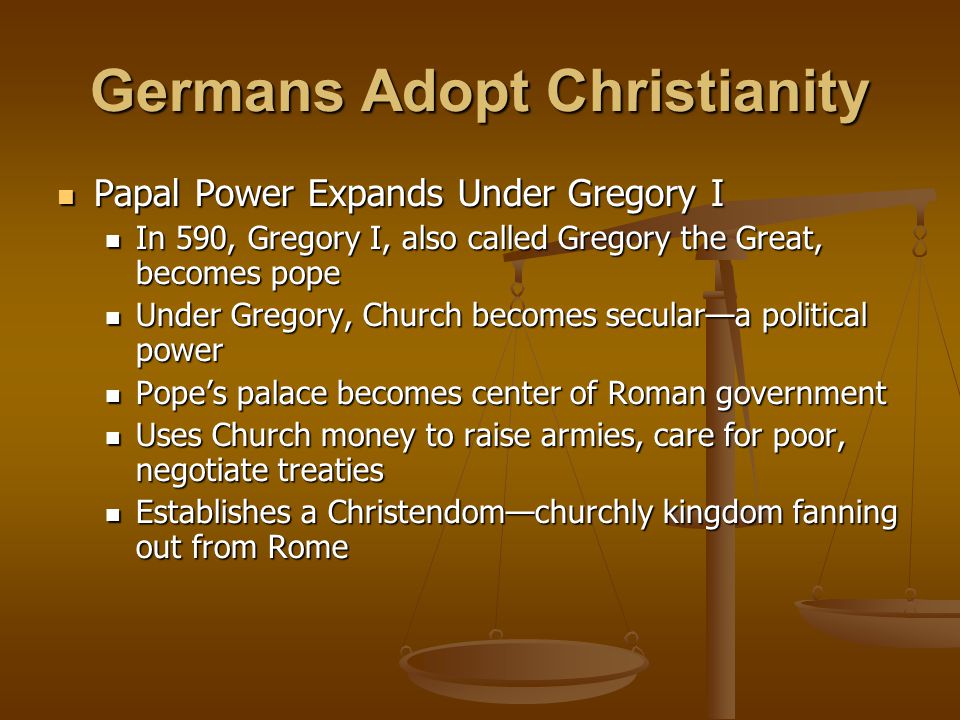 Germans Adopt Christianity Papal Power Expands Under Gregory I Papal Power Expands Under Gregory I In 590, Gregory I, also called Gregory the Great, becomes pope In 590, Gregory I, also called Gregory the Great, becomes pope Under Gregory, Church becomes secular—a political power Under Gregory, Church becomes secular—a political power Pope’s palace becomes center of Roman government Pope’s palace becomes center of Roman government Uses Church money to raise armies, care for poor, negotiate treaties Uses Church money to raise armies, care for poor, negotiate treaties Establishes a Christendom—churchly kingdom fanning out from Rome Establishes a Christendom—churchly kingdom fanning out from Rome