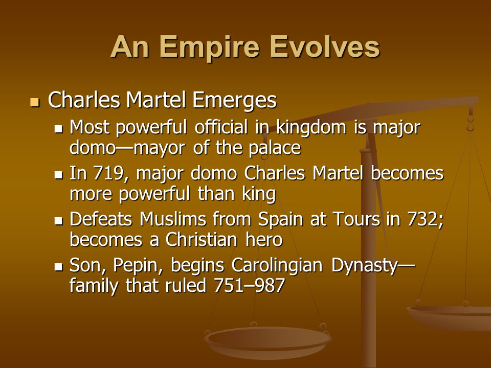An Empire Evolves Charles Martel Emerges Charles Martel Emerges Most powerful official in kingdom is major domo—mayor of the palace Most powerful official in kingdom is major domo—mayor of the palace In 719, major domo Charles Martel becomes more powerful than king In 719, major domo Charles Martel becomes more powerful than king Defeats Muslims from Spain at Tours in 732; becomes a Christian hero Defeats Muslims from Spain at Tours in 732; becomes a Christian hero Son, Pepin, begins Carolingian Dynasty— family that ruled 751–987 Son, Pepin, begins Carolingian Dynasty— family that ruled 751–987