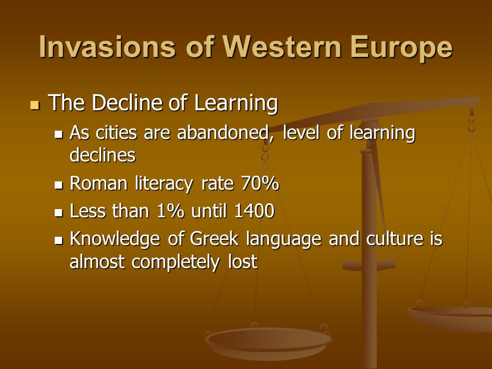Invasions of Western Europe The Decline of Learning The Decline of Learning As cities are abandoned, level of learning declines As cities are abandoned, level of learning declines Roman literacy rate 70% Roman literacy rate 70% Less than 1% until 1400 Less than 1% until 1400 Knowledge of Greek language and culture is almost completely lost Knowledge of Greek language and culture is almost completely lost