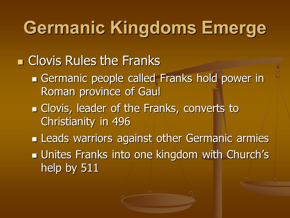 Germanic Kingdoms Emerge Clovis Rules the Franks Clovis Rules the Franks Germanic people called Franks hold power in Roman province of Gaul Germanic people called Franks hold power in Roman province of Gaul Clovis, leader of the Franks, converts to Christianity in 496 Clovis, leader of the Franks, converts to Christianity in 496 Leads warriors against other Germanic armies Leads warriors against other Germanic armies Unites Franks into one kingdom with Church’s help by 511 Unites Franks into one kingdom with Church’s help by 511