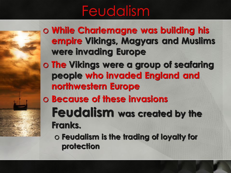 Feudalism o While Charlemagne was building his empire Vikings, Magyars and Muslims were invading Europe o The Vikings were a group of seafaring people who invaded England and northwestern Europe o Because of these invasions Feudalism was created by the Franks.