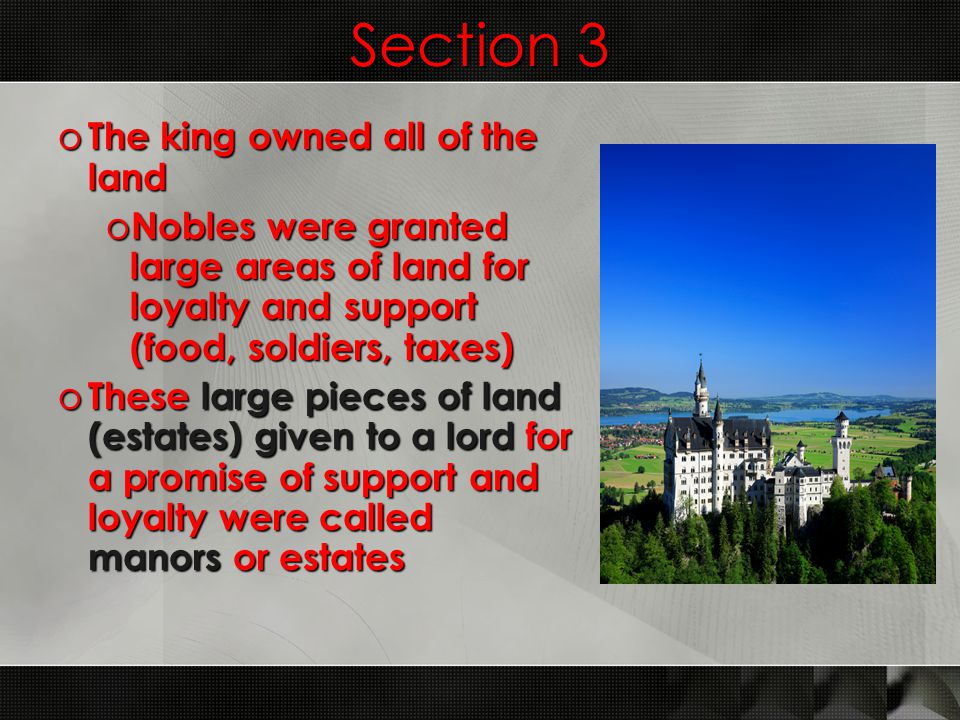 Section 3 o The king owned all of the land o Nobles were granted large areas of land for loyalty and support (food, soldiers, taxes) o These large pieces of land (estates) given to a lord for a promise of support and loyalty were called manors or estates