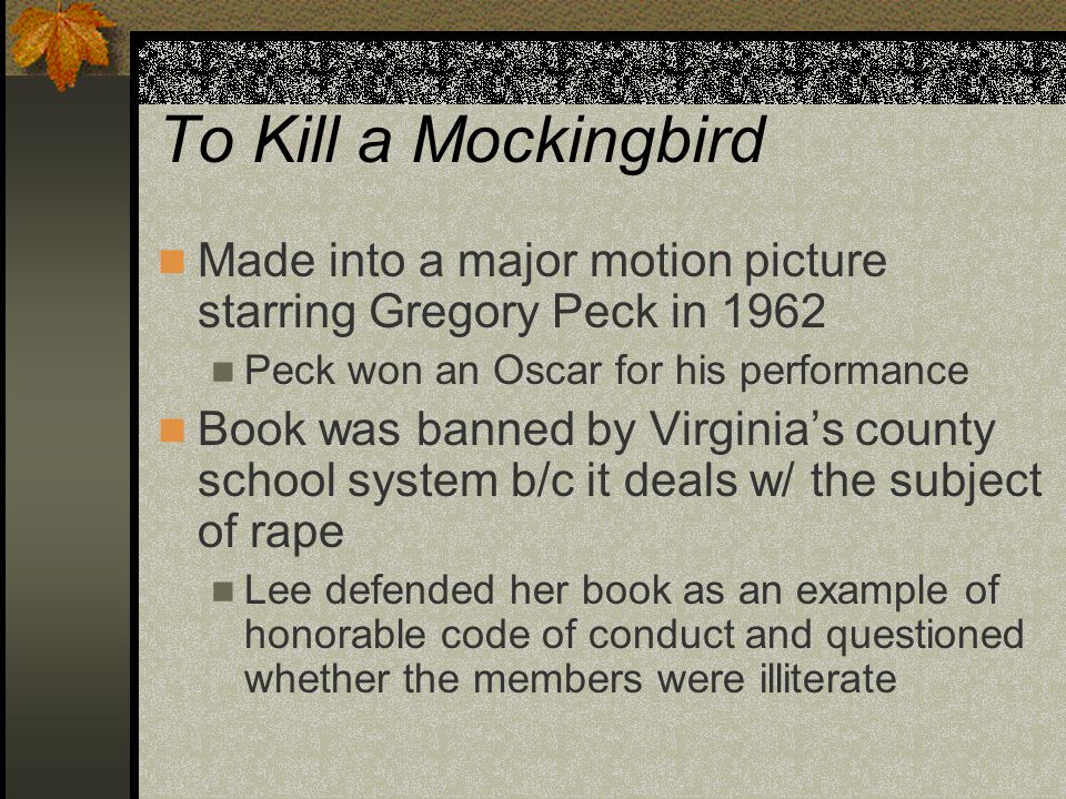 To Kill a Mockingbird Made into a major motion picture starring Gregory Peck in 1962 Peck won an Oscar for his performance Book was banned by Virginia’s county school system b/c it deals w/ the subject of rape Lee defended her book as an example of honorable code of conduct and questioned whether the members were illiterate