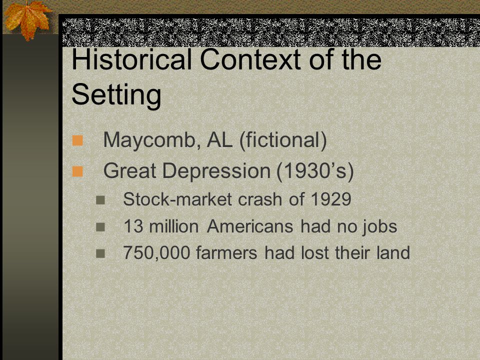 Historical Context of the Setting Maycomb, AL (fictional) Great Depression (1930’s) Stock-market crash of million Americans had no jobs 750,000 farmers had lost their land