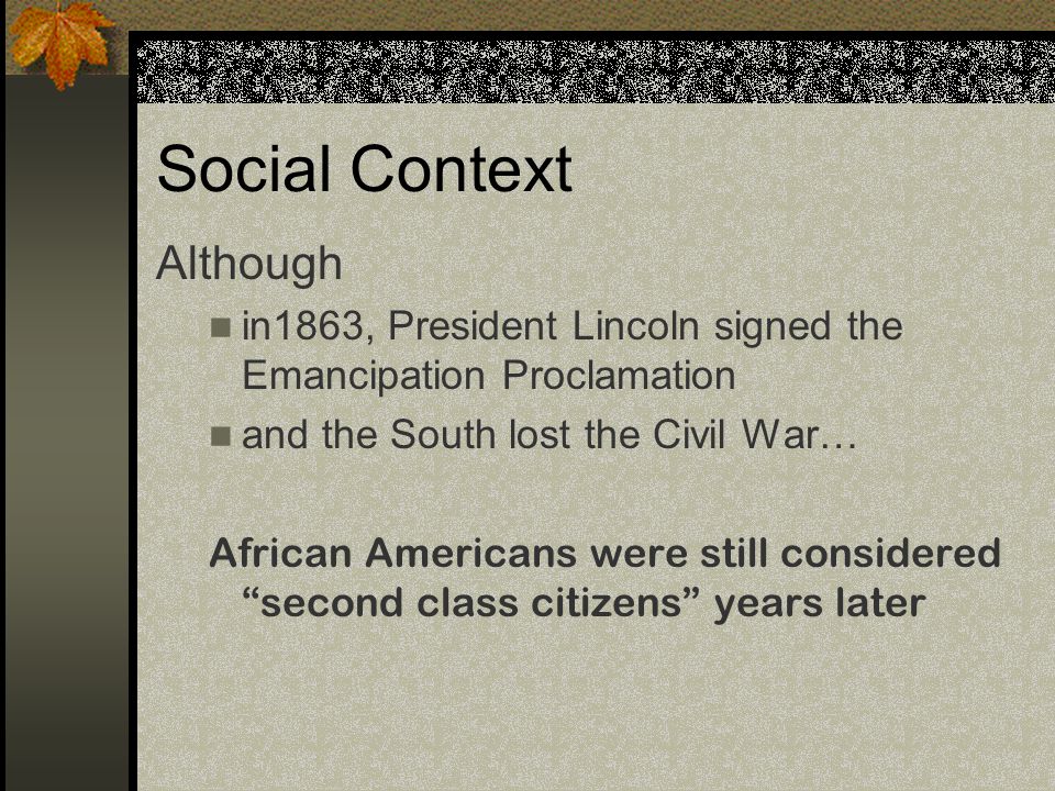 Social Context Although in1863, President Lincoln signed the Emancipation Proclamation and the South lost the Civil War… African Americans were still considered second class citizens years later