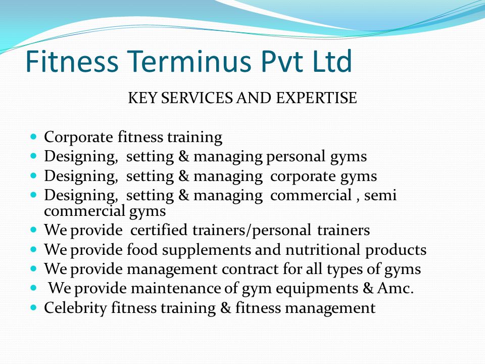 Fitness Terminus Pvt Ltd KEY SERVICES AND EXPERTISE Corporate fitness training Designing, setting & managing personal gyms Designing, setting & managing corporate gyms Designing, setting & managing commercial, semi commercial gyms We provide certified trainers/personal trainers We provide food supplements and nutritional products We provide management contract for all types of gyms We provide maintenance of gym equipments & Amc.