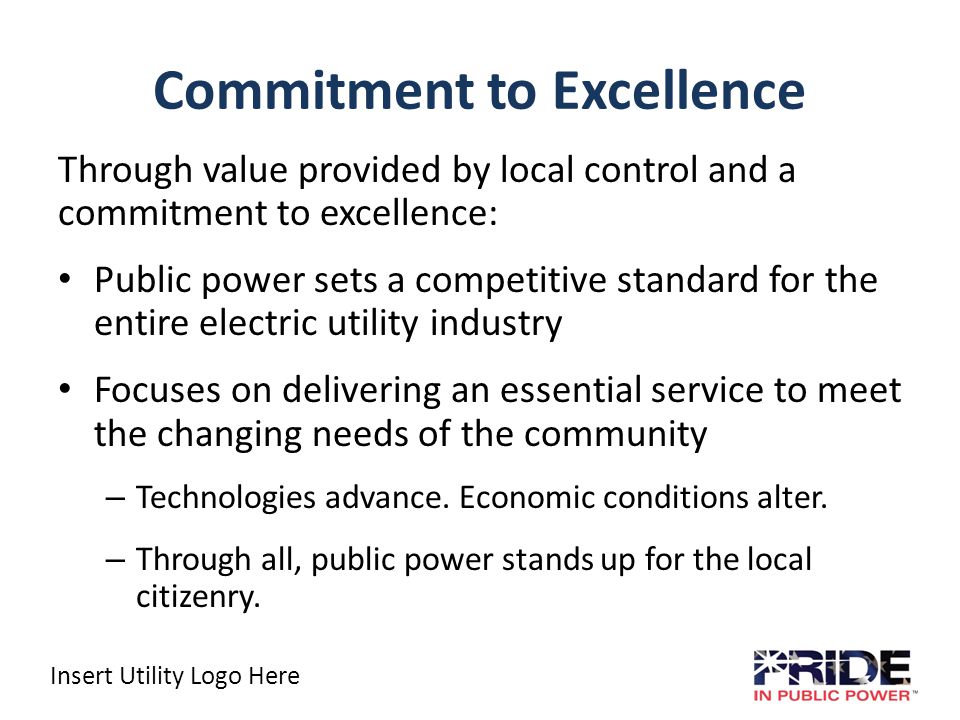 Insert Utility Logo Here Commitment to Excellence Through value provided by local control and a commitment to excellence: Public power sets a competitive standard for the entire electric utility industry Focuses on delivering an essential service to meet the changing needs of the community – Technologies advance.