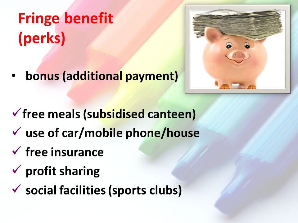 Fringe benefit (perks) bonus (additional payment) free meals (subsidised canteen) use of car/mobile phone/house free insurance profit sharing social facilities (sports clubs)