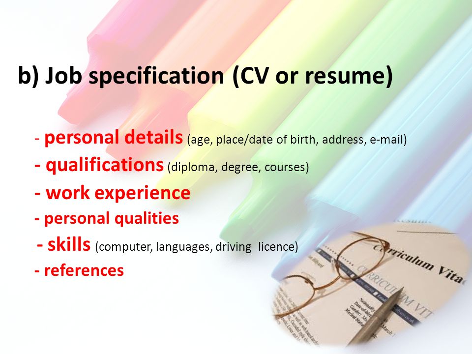 b) Job specification (CV or resume) - personal details (age, place/date of birth, address,  ) - qualifications (diploma, degree, courses) - work experience - personal qualities - skills (computer, languages, driving licence) - references