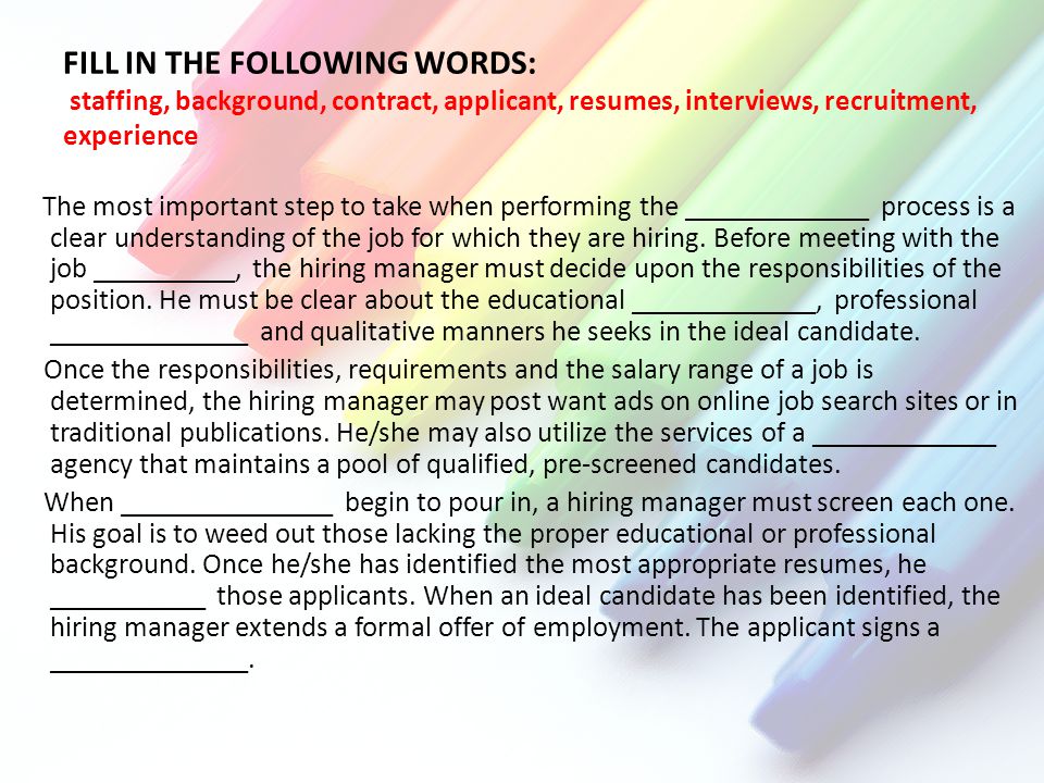 FILL IN THE FOLLOWING WORDS: staffing, background, contract, applicant, resumes, interviews, recruitment, experience The most important step to take when performing the _____________ process is a clear understanding of the job for which they are hiring.