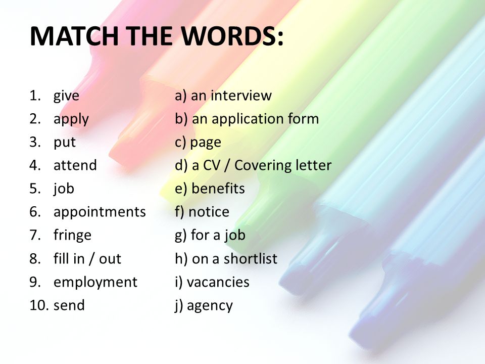 MATCH THE WORDS: 1.givea) an interview 2.applyb) an application form 3.putc) page 4.attendd) a CV / Covering letter 5.jobe) benefits 6.appointmentsf) notice 7.fringeg) for a job 8.fill in / outh) on a shortlist 9.employmenti) vacancies 10.sendj) agency