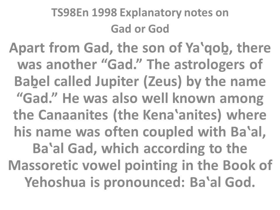 TS98En 1998 Explanatory notes on Gad or God Apart from Gad, the son of Yaʽqoḇ, there was another Gad. The astrologers of Baḇel called Jupiter (Zeus) by the name Gad. He was also well known among the Canaanites (the Kenaʽanites) where his name was often coupled with Baʽal, Baʽal Gad, which according to the Massoretic vowel pointing in the Book of Yehoshua is pronounced: Baʽal God.