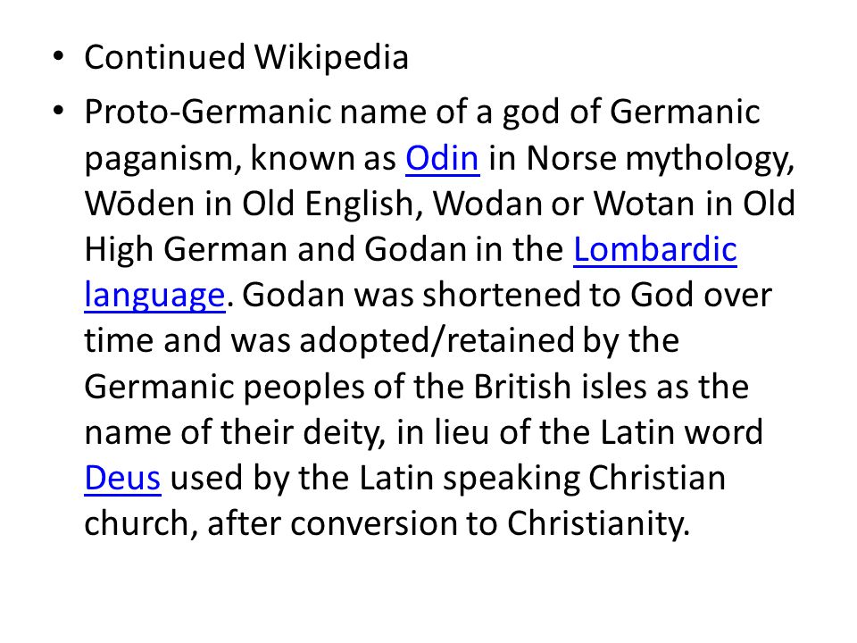 Continued Wikipedia Proto-Germanic name of a god of Germanic paganism, known as Odin in Norse mythology, Wōden in Old English, Wodan or Wotan in Old High German and Godan in the Lombardic language.