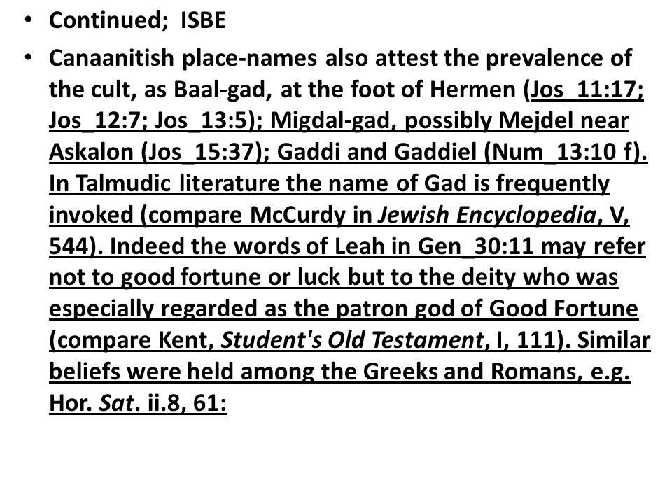 Continued; ISBE Canaanitish place-names also attest the prevalence of the cult, as Baal-gad, at the foot of Hermen (Jos_11:17; Jos_12:7; Jos_13:5); Migdal-gad, possibly Mejdel near Askalon (Jos_15:37); Gaddi and Gaddiel (Num_13:10 f).