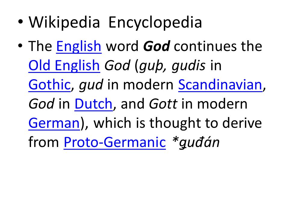 Wikipedia Encyclopedia The English word God continues the Old English God (guþ, gudis in Gothic, gud in modern Scandinavian, God in Dutch, and Gott in modern German), which is thought to derive from Proto-Germanic *ǥu đ ánEnglish Old English GothicScandinavianDutch GermanProto-Germanic