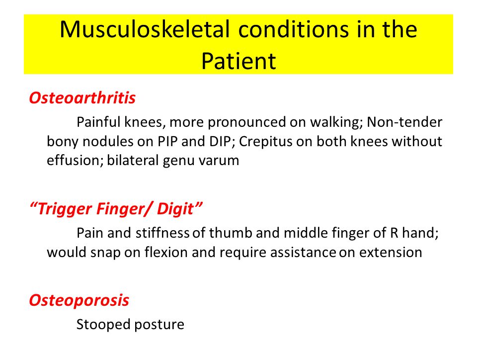 Musculoskeletal conditions in the Patient Osteoarthritis Painful knees, more pronounced on walking; Non-tender bony nodules on PIP and DIP; Crepitus on both knees without effusion; bilateral genu varum Trigger Finger/ Digit Pain and stiffness of thumb and middle finger of R hand; would snap on flexion and require assistance on extension Osteoporosis Stooped posture