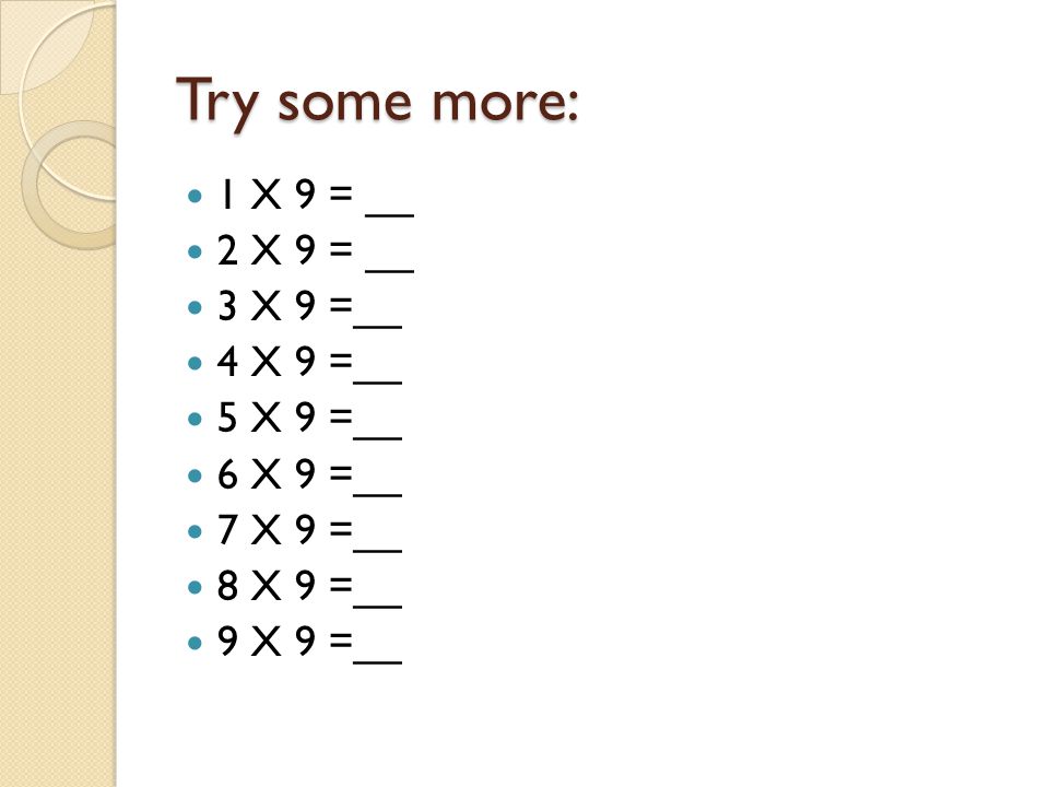 Try some more: 1 X 9 = __ 2 X 9 = __ 3 X 9 =__ 4 X 9 =__ 5 X 9 =__ 6 X 9 =__ 7 X 9 =__ 8 X 9 =__ 9 X 9 =__