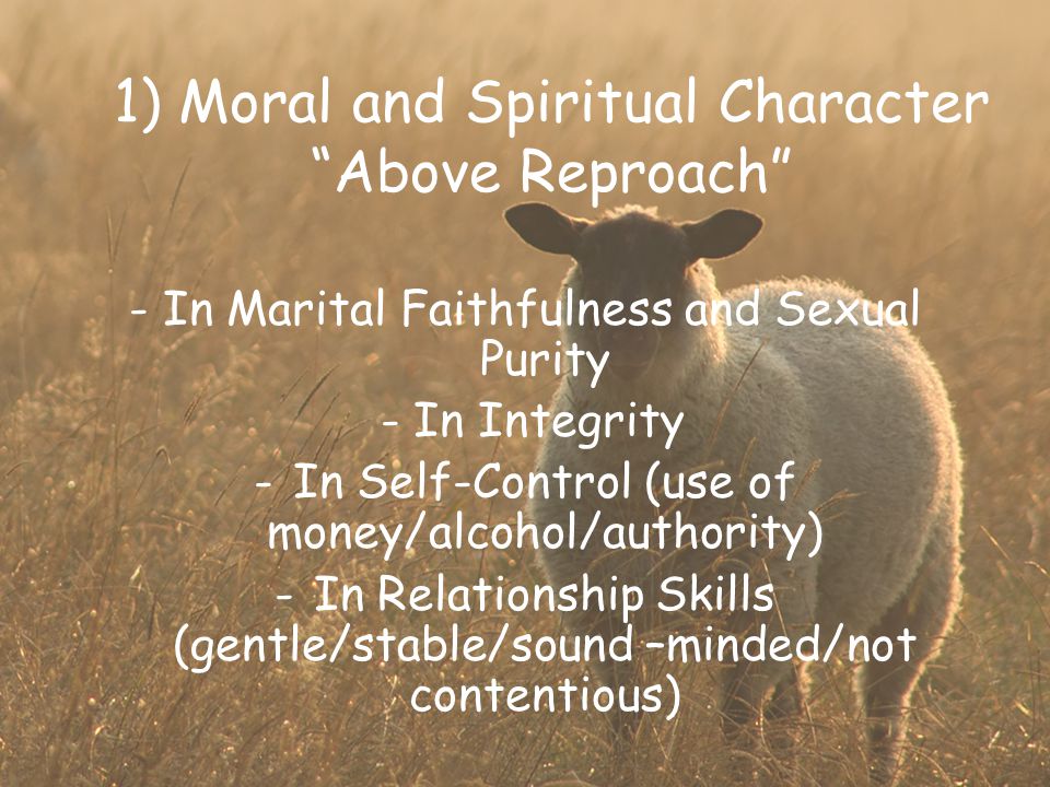 1) Moral and Spiritual Character Above Reproach - In Marital Faithfulness and Sexual Purity - In Integrity -In Self-Control (use of money/alcohol/authority) -In Relationship Skills (gentle/stable/sound –minded/not contentious)