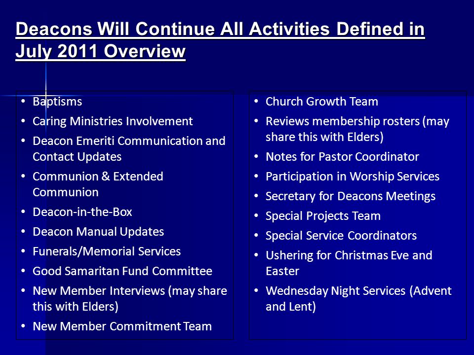 Deacons Will Continue All Activities Defined in July 2011 Overview Baptisms Caring Ministries Involvement Deacon Emeriti Communication and Contact Updates Communion & Extended Communion Deacon-in-the-Box Deacon Manual Updates Funerals/Memorial Services Good Samaritan Fund Committee New Member Interviews (may share this with Elders) New Member Commitment Team Church Growth Team Reviews membership rosters (may share this with Elders) Notes for Pastor Coordinator Participation in Worship Services Secretary for Deacons Meetings Special Projects Team Special Service Coordinators Ushering for Christmas Eve and Easter Wednesday Night Services (Advent and Lent)