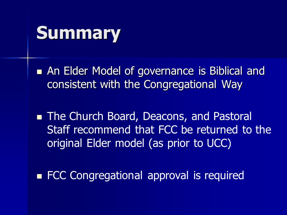 Summary An Elder Model of governance is Biblical and consistent with the Congregational Way An Elder Model of governance is Biblical and consistent with the Congregational Way The Church Board, Deacons, and Pastoral Staff recommend that FCC be returned to the original Elder model (as prior to UCC) FCC Congregational approval is required