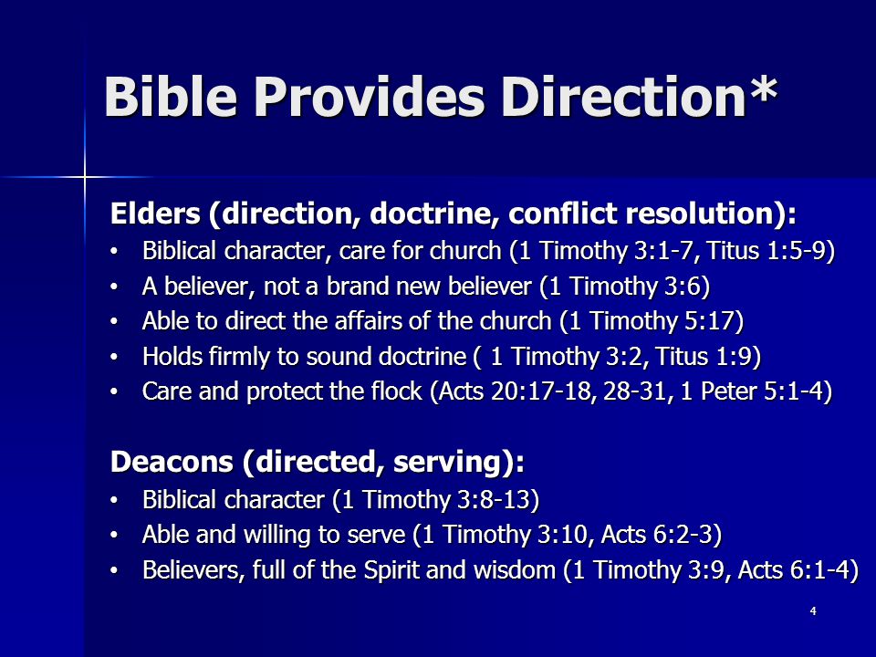 Elders (direction, doctrine, conflict resolution): Biblical character, care for church (1 Timothy 3:1-7, Titus 1:5-9) Biblical character, care for church (1 Timothy 3:1-7, Titus 1:5-9) A believer, not a brand new believer (1 Timothy 3:6) A believer, not a brand new believer (1 Timothy 3:6) Able to direct the affairs of the church (1 Timothy 5:17) Able to direct the affairs of the church (1 Timothy 5:17) Holds firmly to sound doctrine ( 1 Timothy 3:2, Titus 1:9) Holds firmly to sound doctrine ( 1 Timothy 3:2, Titus 1:9) Care and protect the flock (Acts 20:17-18, 28-31, 1 Peter 5:1-4) Care and protect the flock (Acts 20:17-18, 28-31, 1 Peter 5:1-4) Deacons (directed, serving): Biblical character (1 Timothy 3:8-13) Biblical character (1 Timothy 3:8-13) Able and willing to serve (1 Timothy 3:10, Acts 6:2-3) Able and willing to serve (1 Timothy 3:10, Acts 6:2-3) Believers, full of the Spirit and wisdom (1 Timothy 3:9, Acts 6:1-4) Believers, full of the Spirit and wisdom (1 Timothy 3:9, Acts 6:1-4) 4 Bible Provides Direction*