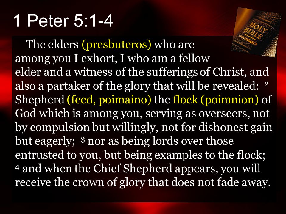 The elders (presbuteros) who are among you I exhort, I who am a fellow elder and a witness of the sufferings of Christ, and also a partaker of the glory that will be revealed: 2 Shepherd (feed, poimaino) the flock (poimnion) of God which is among you, serving as overseers, not by compulsion but willingly, not for dishonest gain but eagerly; 3 nor as being lords over those entrusted to you, but being examples to the flock; 4 and when the Chief Shepherd appears, you will receive the crown of glory that does not fade away.