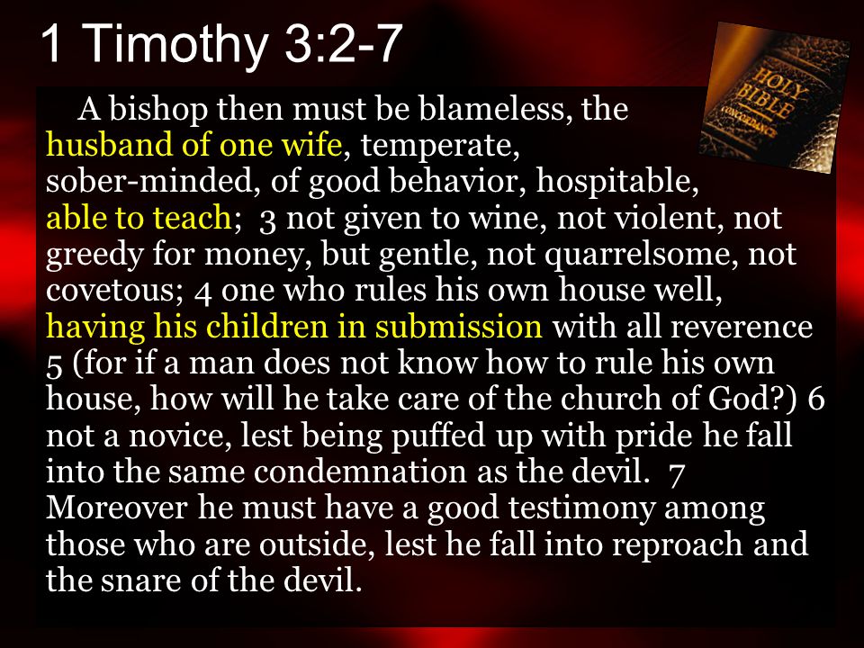 1 Timothy 3:2-7 A bishop then must be blameless, the husband of one wife, temperate, sober-minded, of good behavior, hospitable, able to teach; 3 not given to wine, not violent, not greedy for money, but gentle, not quarrelsome, not covetous; 4 one who rules his own house well, having his children in submission with all reverence 5 (for if a man does not know how to rule his own house, how will he take care of the church of God ) 6 not a novice, lest being puffed up with pride he fall into the same condemnation as the devil.