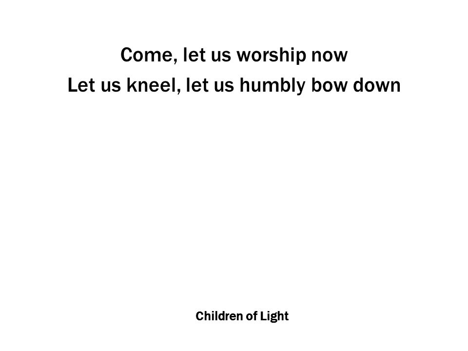 Children of Light Come, let us worship now Let us kneel, let us humbly bow down
