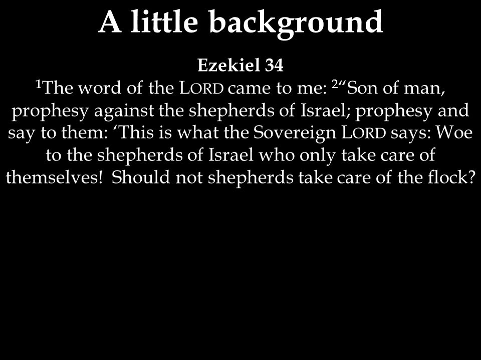 A little background Ezekiel 34 1 The word of the L ORD came to me: 2 Son of man, prophesy against the shepherds of Israel; prophesy and say to them: ‘This is what the Sovereign L ORD says: Woe to the shepherds of Israel who only take care of themselves.