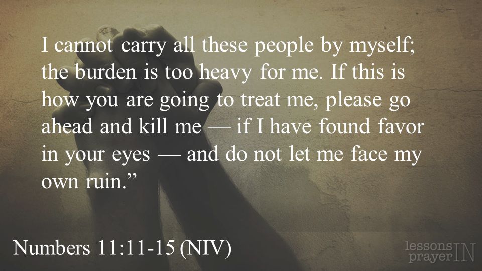 Numbers 11:11-15 (NIV) I cannot carry all these people by myself; the burden is too heavy for me.