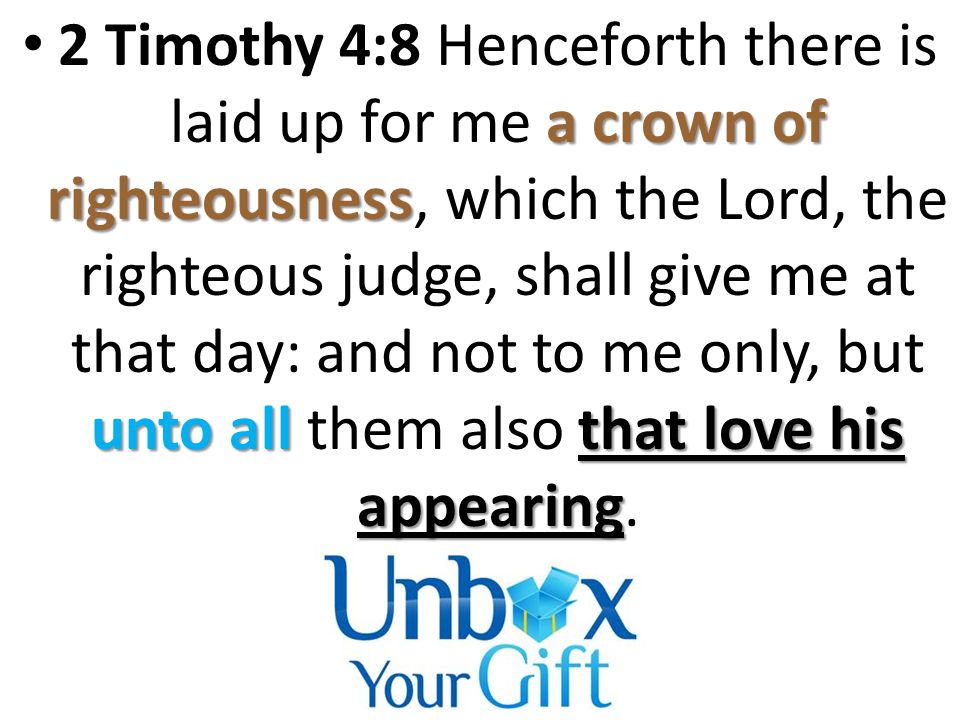 a crown of righteousness unto all that love his appearing 2 Timothy 4:8 Henceforth there is laid up for me a crown of righteousness, which the Lord, the righteous judge, shall give me at that day: and not to me only, but unto all them also that love his appearing.