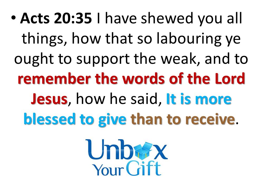remember the words of the Lord JesusIt is more blessed to give than to receive Acts 20:35 I have shewed you all things, how that so labouring ye ought to support the weak, and to remember the words of the Lord Jesus, how he said, It is more blessed to give than to receive.
