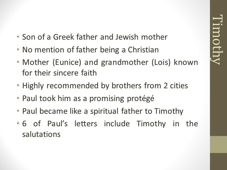 Son of a Greek father and Jewish mother No mention of father being a Christian Mother (Eunice) and grandmother (Lois) known for their sincere faith Highly recommended by brothers from 2 cities Paul took him as a promising protégé Paul became like a spiritual father to Timothy 6 of Paul’s letters include Timothy in the salutations Timothy