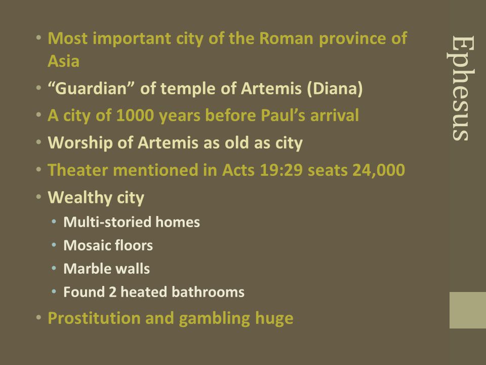 Ephesus Most important city of the Roman province of Asia Guardian of temple of Artemis (Diana) A city of 1000 years before Paul’s arrival Worship of Artemis as old as city Theater mentioned in Acts 19:29 seats 24,000 Wealthy city Multi-storied homes Mosaic floors Marble walls Found 2 heated bathrooms Prostitution and gambling huge