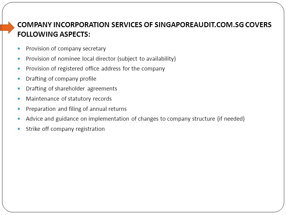 COMPANY INCORPORATION SERVICES OF SINGAPOREAUDIT.COM.SG COVERS FOLLOWING ASPECTS: Provision of company secretary Provision of nominee local director (subject to availability) Provision of registered office address for the company Drafting of company profile Drafting of shareholder agreements Maintenance of statutory records Preparation and filing of annual returns Advice and guidance on implementation of changes to company structure (if needed) Strike off company registration