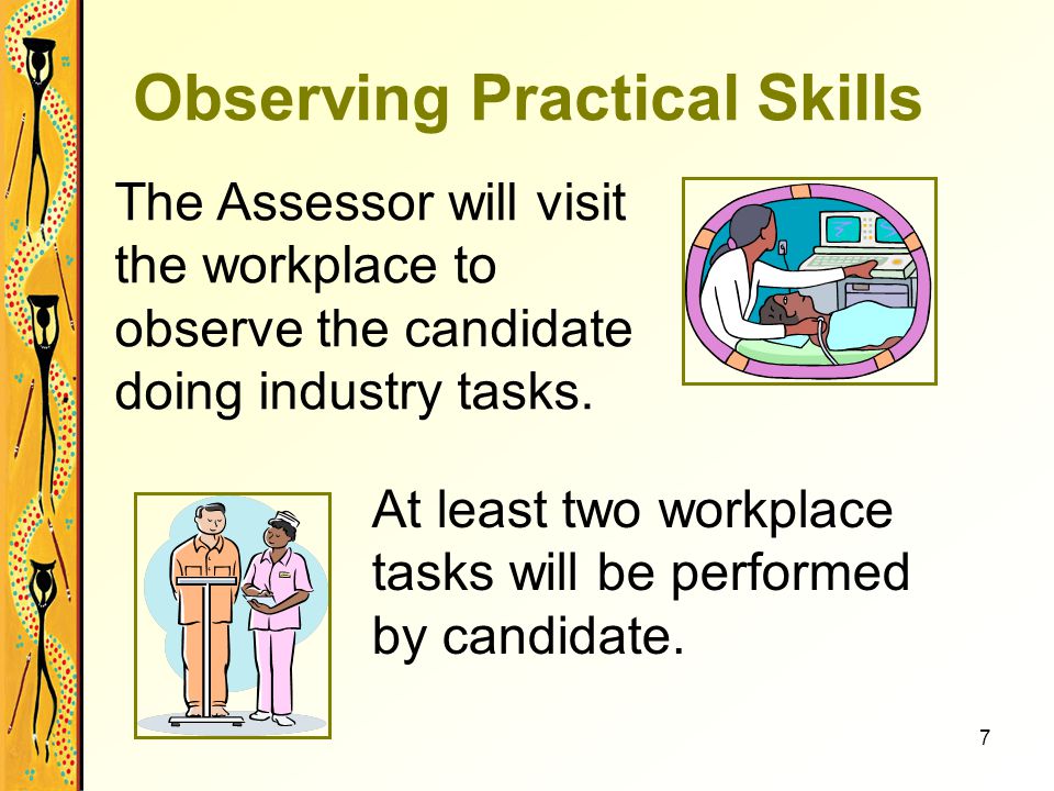 7 Observing Practical Skills The Assessor will visit the workplace to observe the candidate doing industry tasks.