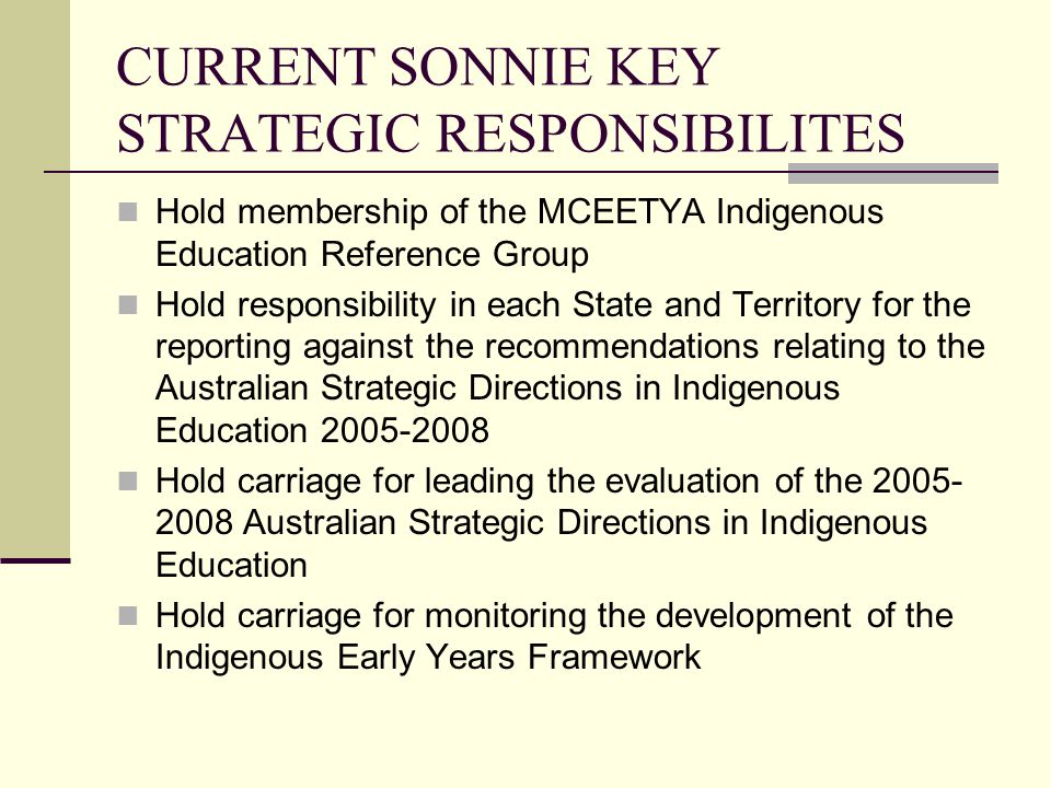 CURRENT SONNIE KEY STRATEGIC RESPONSIBILITES Hold membership of the MCEETYA Indigenous Education Reference Group Hold responsibility in each State and Territory for the reporting against the recommendations relating to the Australian Strategic Directions in Indigenous Education Hold carriage for leading the evaluation of the Australian Strategic Directions in Indigenous Education Hold carriage for monitoring the development of the Indigenous Early Years Framework