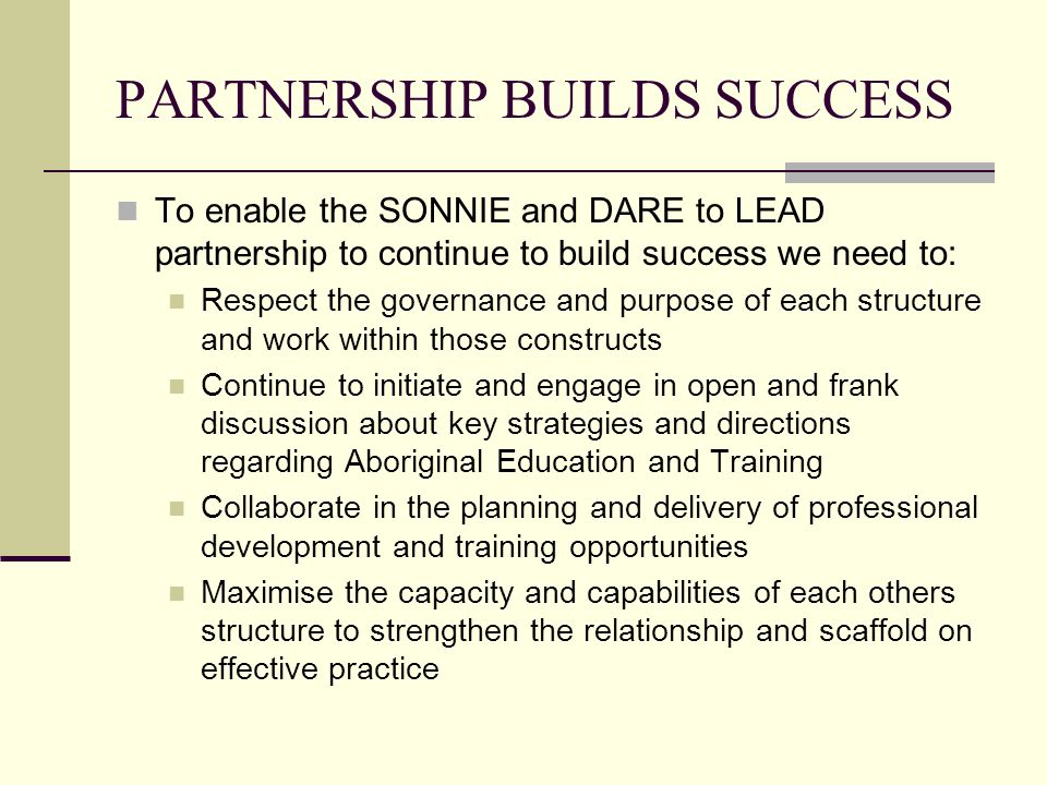PARTNERSHIP BUILDS SUCCESS To enable the SONNIE and DARE to LEAD partnership to continue to build success we need to: Respect the governance and purpose of each structure and work within those constructs Continue to initiate and engage in open and frank discussion about key strategies and directions regarding Aboriginal Education and Training Collaborate in the planning and delivery of professional development and training opportunities Maximise the capacity and capabilities of each others structure to strengthen the relationship and scaffold on effective practice