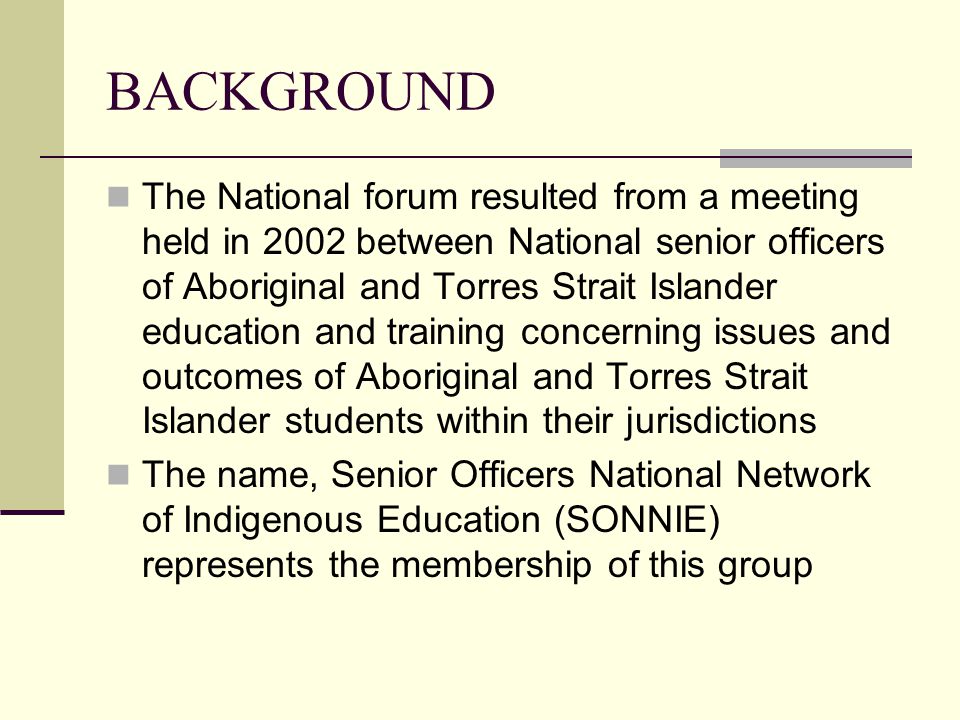 BACKGROUND The National forum resulted from a meeting held in 2002 between National senior officers of Aboriginal and Torres Strait Islander education and training concerning issues and outcomes of Aboriginal and Torres Strait Islander students within their jurisdictions The name, Senior Officers National Network of Indigenous Education (SONNIE) represents the membership of this group