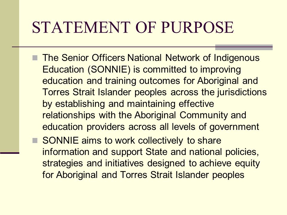 STATEMENT OF PURPOSE The Senior Officers National Network of Indigenous Education (SONNIE) is committed to improving education and training outcomes for Aboriginal and Torres Strait Islander peoples across the jurisdictions by establishing and maintaining effective relationships with the Aboriginal Community and education providers across all levels of government SONNIE aims to work collectively to share information and support State and national policies, strategies and initiatives designed to achieve equity for Aboriginal and Torres Strait Islander peoples