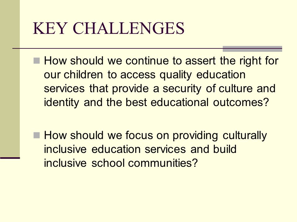 KEY CHALLENGES How should we continue to assert the right for our children to access quality education services that provide a security of culture and identity and the best educational outcomes.
