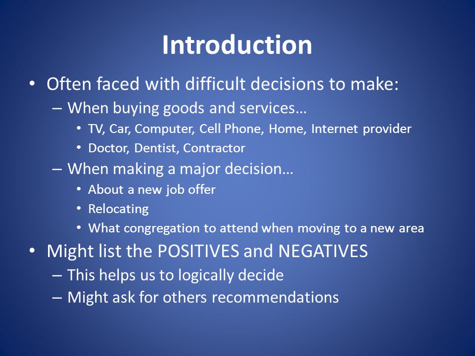Introduction Often faced with difficult decisions to make: – When buying goods and services… TV, Car, Computer, Cell Phone, Home, Internet provider Doctor, Dentist, Contractor – When making a major decision… About a new job offer Relocating What congregation to attend when moving to a new area Might list the POSITIVES and NEGATIVES – This helps us to logically decide – Might ask for others recommendations