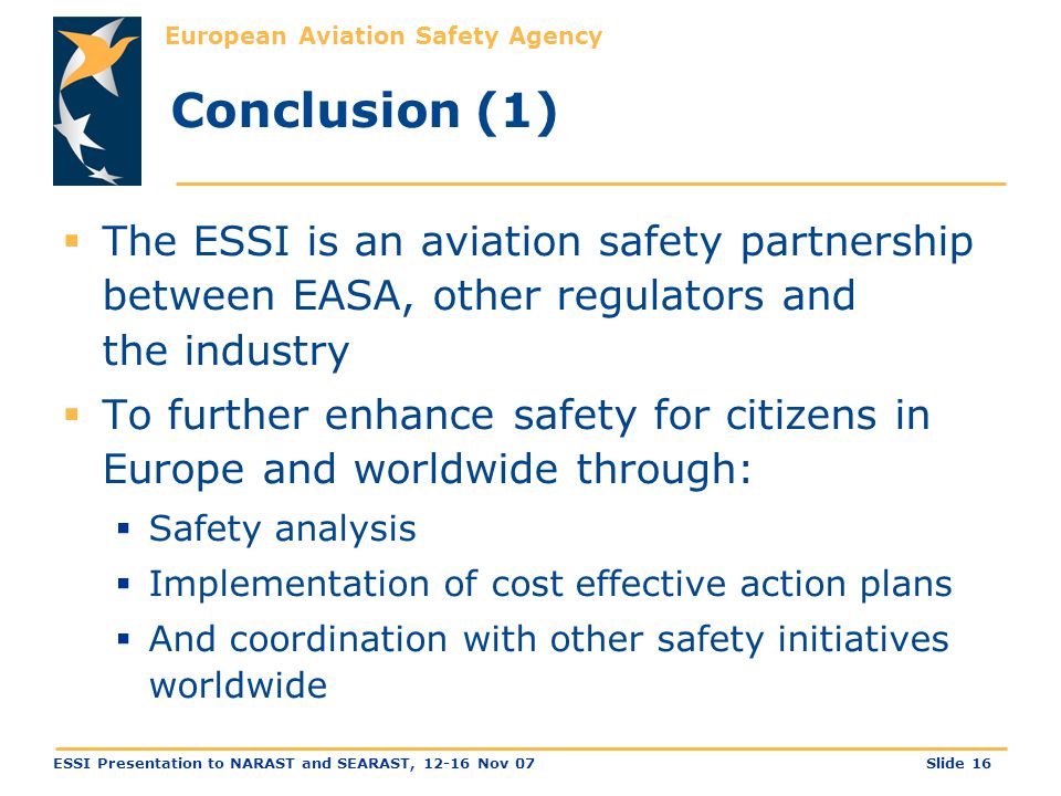 European Aviation Safety Agency Slide 16ESSI Presentation to NARAST and SEARAST, Nov 07 Conclusion (1)  The ESSI is an aviation safety partnership between EASA, other regulators and the industry  To further enhance safety for citizens in Europe and worldwide through:  Safety analysis  Implementation of cost effective action plans  And coordination with other safety initiatives worldwide
