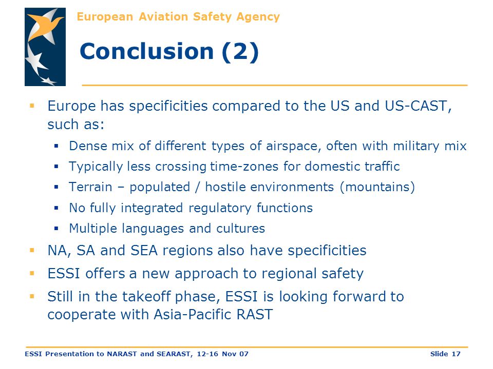 European Aviation Safety Agency Slide 17ESSI Presentation to NARAST and SEARAST, Nov 07 Conclusion (2)  Europe has specificities compared to the US and US-CAST, such as:  Dense mix of different types of airspace, often with military mix  Typically less crossing time-zones for domestic traffic  Terrain – populated / hostile environments (mountains)  No fully integrated regulatory functions  Multiple languages and cultures  NA, SA and SEA regions also have specificities  ESSI offers a new approach to regional safety  Still in the takeoff phase, ESSI is looking forward to cooperate with Asia-Pacific RAST