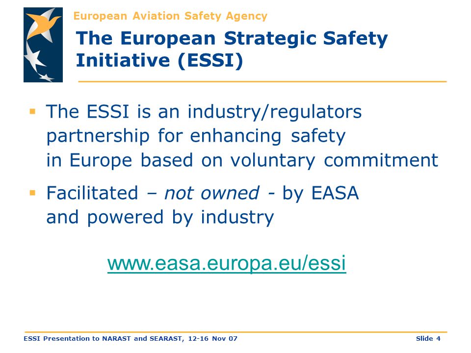 European Aviation Safety Agency Slide 4ESSI Presentation to NARAST and SEARAST, Nov 07 The European Strategic Safety Initiative (ESSI)  The ESSI is an industry/regulators partnership for enhancing safety in Europe based on voluntary commitment  Facilitated – not owned - by EASA and powered by industry