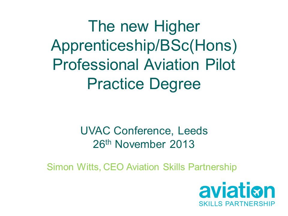 The new Higher Apprenticeship/BSc(Hons) Professional Aviation Pilot Practice Degree UVAC Conference, Leeds 26 th November 2013 Simon Witts, CEO Aviation Skills Partnership
