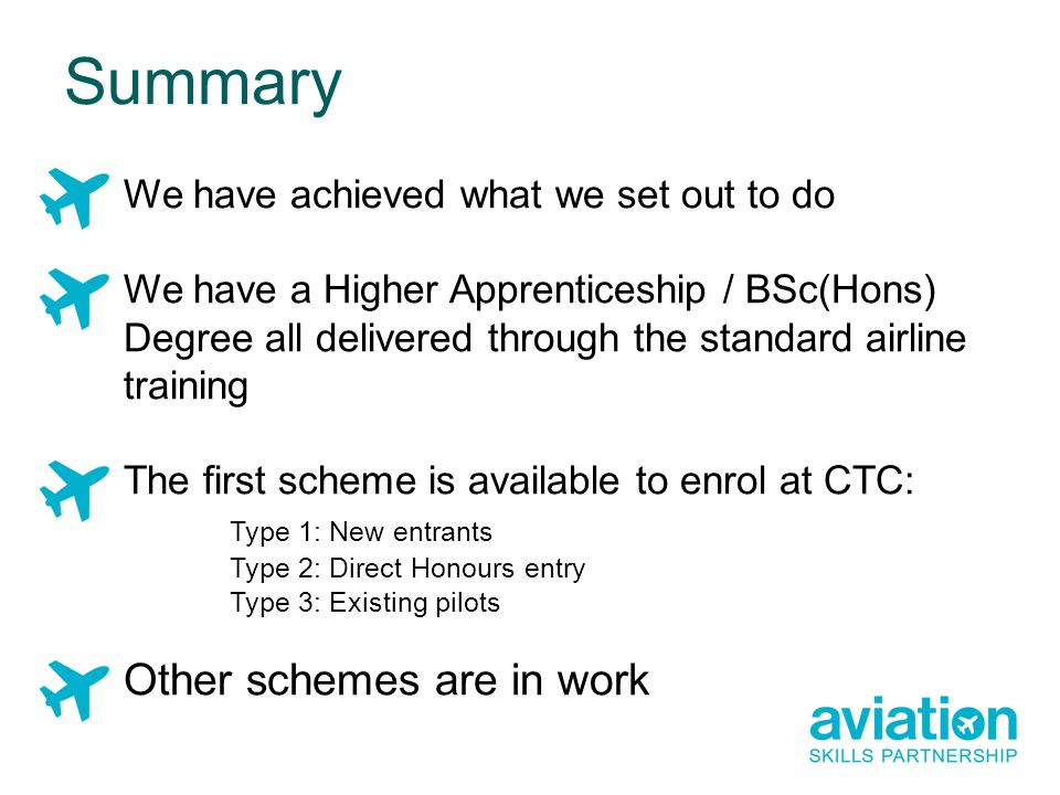 We have achieved what we set out to do We have a Higher Apprenticeship / BSc(Hons) Degree all delivered through the standard airline training The first scheme is available to enrol at CTC: Type 1: New entrants Type 2: Direct Honours entry Type 3: Existing pilots Other schemes are in work