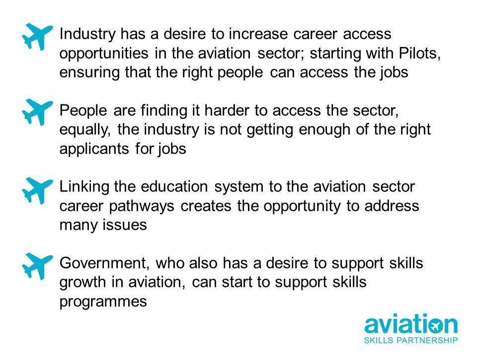 Industry has a desire to increase career access opportunities in the aviation sector; starting with Pilots, ensuring that the right people can access the jobs People are finding it harder to access the sector, equally, the industry is not getting enough of the right applicants for jobs Linking the education system to the aviation sector career pathways creates the opportunity to address many issues Government, who also has a desire to support skills growth in aviation, can start to support skills programmes